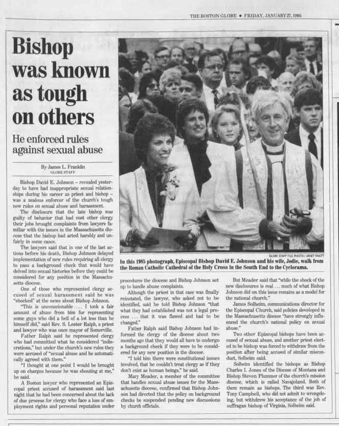 Virginia Theological Seminary graduate David E. Johnson was ordained to the priesthood in 1962 and consecrated bishop for the Episcopal Diocese of Massachusetts in 1985. In 1994 Johnson resisted implementation of rules requiring background checks for clergy licensure. After Johnson's 1995 suicide, his successor Bishop M. Thomas Shaw SSJE made the following statement. "It is clear that Bishop Johnson was involved in several extramarital relationships at different times throughout his ministry, both as a priest and bishop -- at least some of these relationships appear to have been of the character of sexual exploitation," the statement said. "Detailed information about these relationships is still lacking," the statement continued. "While some suspected such behavior, unfortunately no one possessed the factual information necessary to have made these situations known in any venue where appropriate action could have been taken; this is, sadly, not an unusual set of circumstances when people of prominence are involved." Nine adult women came forward with similar stories of relationships with Johnson during each of his ministry postings in the Episcopal Diocese of Arkansas, the Episcopal Diocese of Missouri, the Episcopal Diocese of Southwest Florida, and the Episcopal Diocese of Massachusetts. Most of them had gone to him in his pastoral capacity for assistance with troubled marriages. Episcopal News Service https://www.episcopalarchives.org/cgi-bin/ENS/ENSpress_release.pl?pr_number=95017 https://www.upi.com/Archives/1995/01/26/Bishops-suicide-blamed-on-sex-abuse/7881791096400/ https://www.nytimes.com/1995/01/27/us/episcopal-church-reveals-sexual-misconduct-by-bishop.html https://www.washingtonpost.com/archive/politics/1995/01/16/episcopal-bishop-in-boston-shoots-himself-to-death/18e49ef3-a1ac-4c8e-a59c-e88c00c9b321/ https://www.spokesman.com/stories/1995/jan/27/bishop-had-affairs-episcopal-church-says/ https://virtueonline.org/appalling-sexual-hypocrisy-episcopal-church